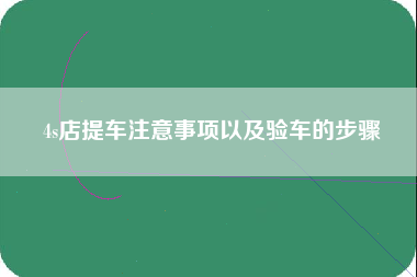 4s店提车注意事项以及验车的步骤