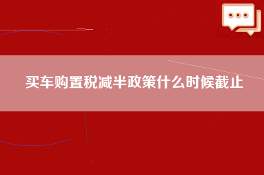 买车购置税减半政策什么时候截止