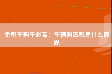 免税车购车必看：车辆购置税是什么意思