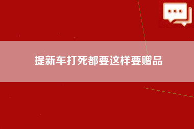 提新车打死都要这样要赠品