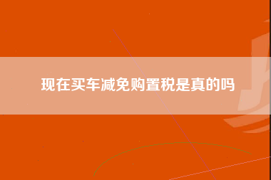 现在买车减免购置税是真的吗