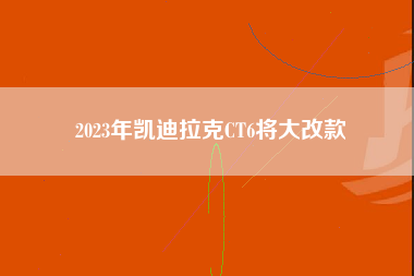 2023年凯迪拉克CT6将大改款