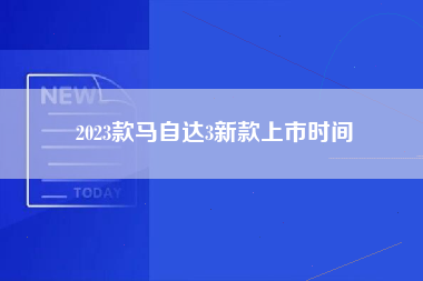 2023款马自达3新款上市时间