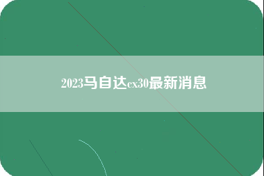 2023马自达cx30最新消息