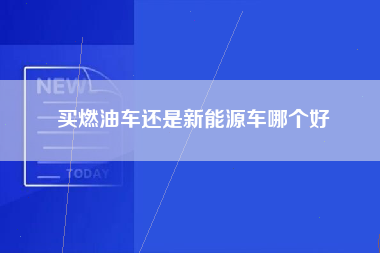 买燃油车还是新能源车哪个好