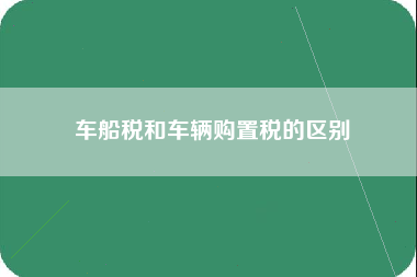 车船税和车辆购置税的区别