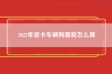 2022年皮卡车辆购置税怎么算