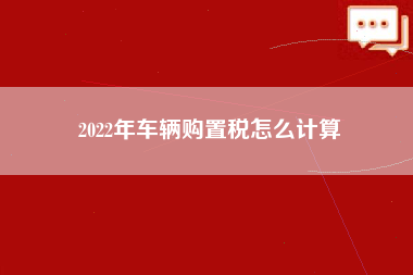 2022年车辆购置税怎么计算