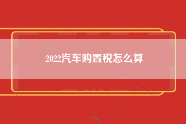 2022汽车购置税怎么算