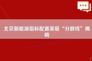 北京新能源指标配置家庭“分数线”揭晓