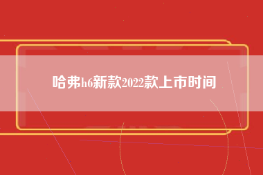 哈弗h6新款2022款上市时间