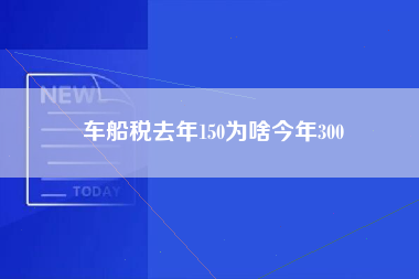 车船税去年150为啥今年300