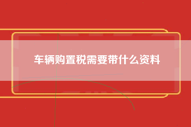 车辆购置税需要带什么资料