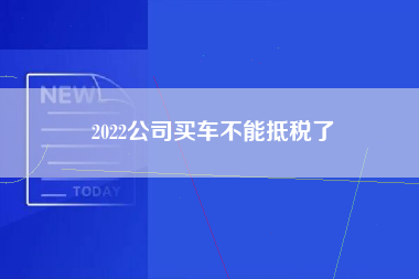 2022公司买车不能抵税了