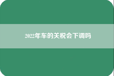 2022年车的关税会下调吗