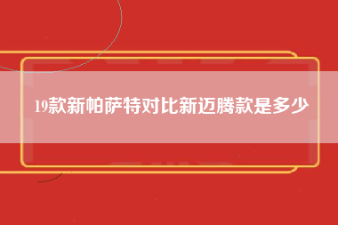 19款新帕萨特对比新迈腾款是多少