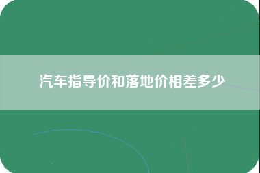 汽车指导价和落地价相差多少