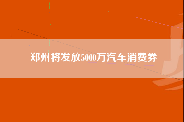 郑州将发放5000万汽车消费券