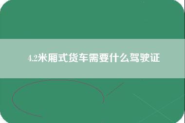 4.2米厢式货车需要什么驾驶证