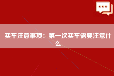 买车注意事项：第一次买车需要注意什么