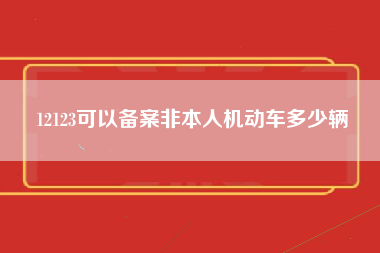 12123可以备案非本人机动车多少辆