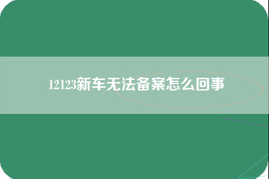 12123新车无法备案怎么回事