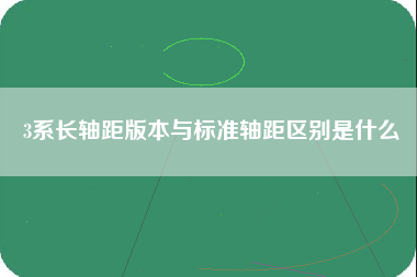 3系长轴距版本与标准轴距区别是什么