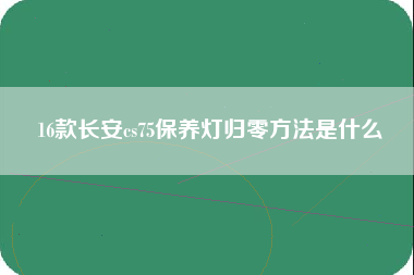 16款长安cs75保养灯归零方法是什么