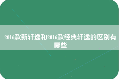 2016款新轩逸和2016款经典轩逸的区别有哪些