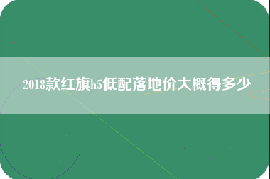 2018款红旗h5低配落地价大概得多少