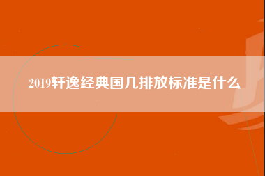 2019轩逸经典国几排放标准是什么