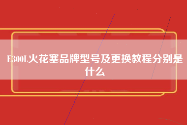 E300L火花塞品牌型号及更换教程分别是什么