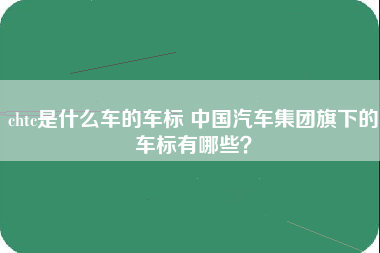 chtc是什么车的车标 中国汽车集团旗下的车标有哪些？