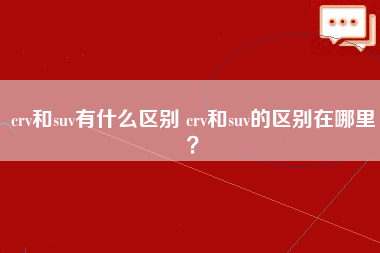 crv和suv有什么区别 crv和suv的区别在哪里？