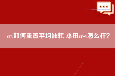 crv如何重置平均油耗 本田cr-v怎么样？