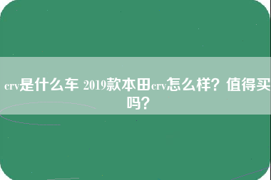 crv是什么车 2019款本田crv怎么样？值得买吗？