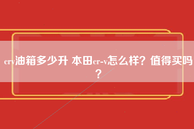 crv油箱多少升 本田cr-v怎么样？值得买吗？