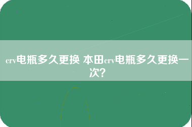 crv电瓶多久更换 本田crv电瓶多久更换一次？