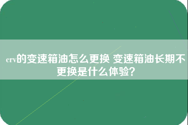 crv的变速箱油怎么更换 变速箱油长期不更换是什么体验？