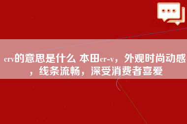 crv的意思是什么 本田cr-v，外观时尚动感，线条流畅，深受消费者喜爱