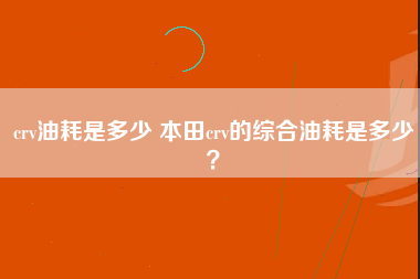 crv油耗是多少 本田crv的综合油耗是多少？