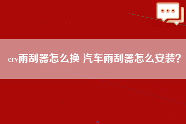 crv雨刮器怎么换 汽车雨刮器怎么安装？