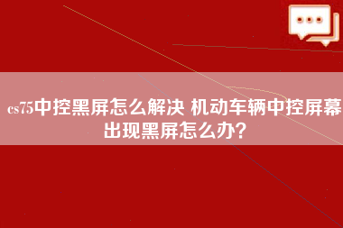 cs75中控黑屏怎么解决 机动车辆中控屏幕出现黑屏怎么办？