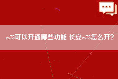 cs75可以开通哪些功能 长安cs75怎么开？