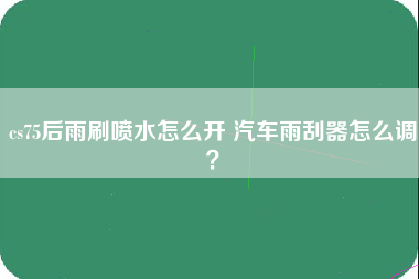 cs75后雨刷喷水怎么开 汽车雨刮器怎么调？