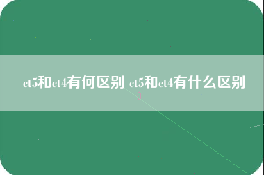 ct5和ct4有何区别 ct5和ct4有什么区别