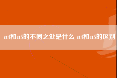 ct4和ct5的不同之处是什么 ct4和ct5的区别