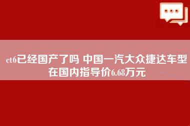 ct6已经国产了吗 中国一汽大众捷达车型在国内指导价6.68万元