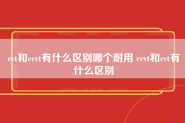 cvt和ecvt有什么区别哪个耐用 ecvt和cvt有什么区别