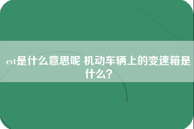 cvt是什么意思呢 机动车辆上的变速箱是什么？